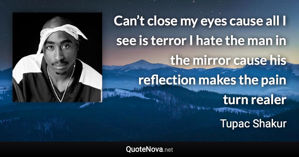 Can’t close my eyes cause all I see is terror I hate the man in the mirror cause his reflection makes the pain turn realer - Tupac Shakur quote