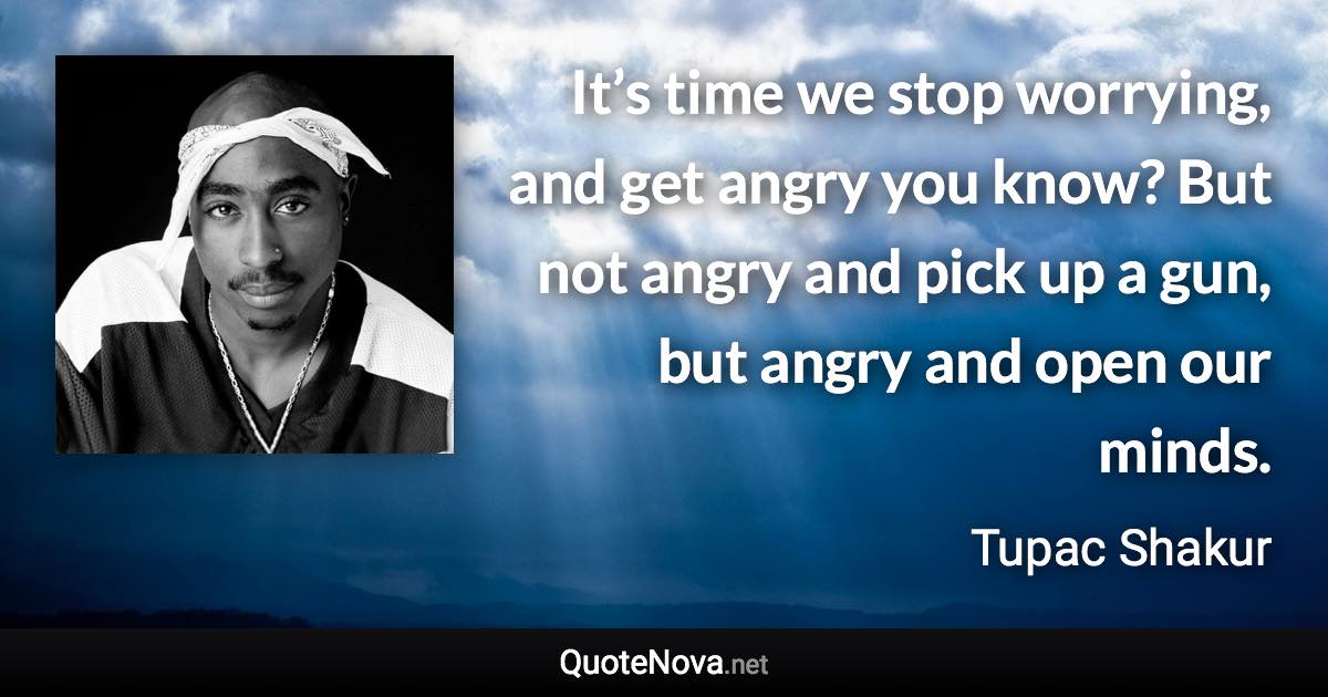 It’s time we stop worrying, and get angry you know? But not angry and pick up a gun, but angry and open our minds. - Tupac Shakur quote