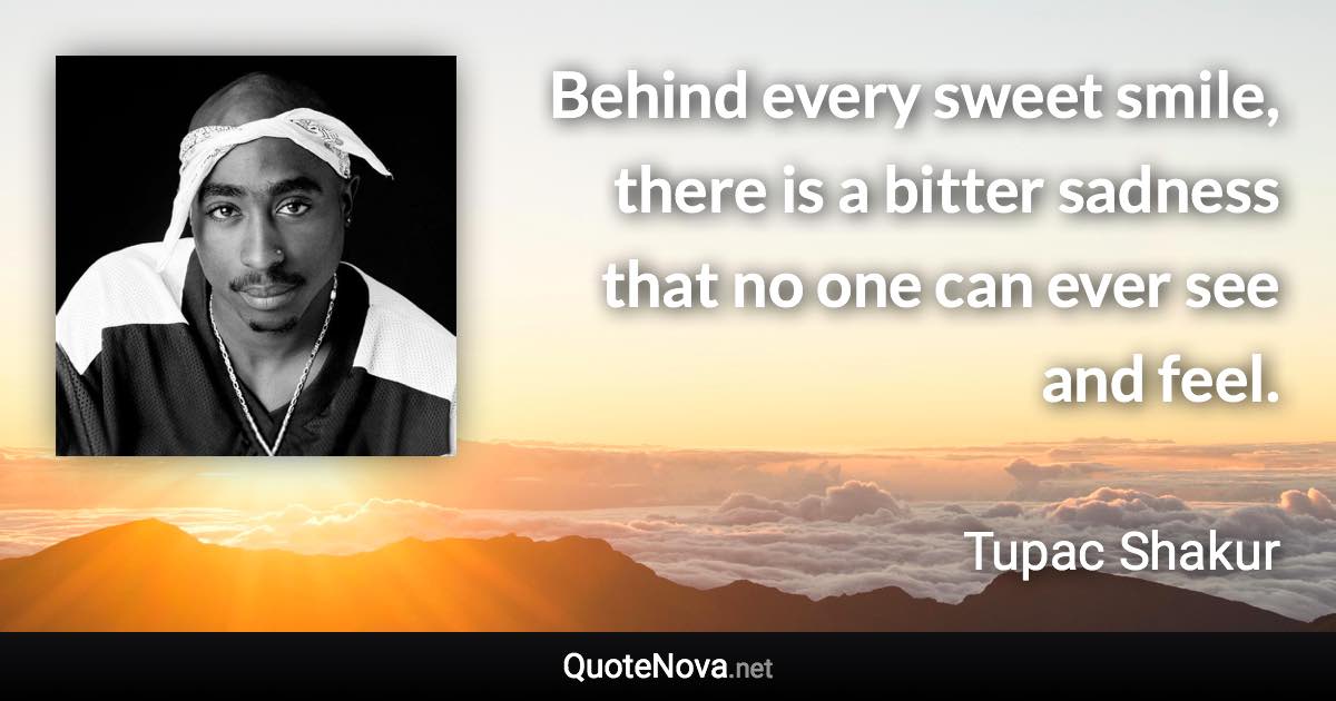 Behind every sweet smile, there is a bitter sadness that no one can ever see and feel. - Tupac Shakur quote