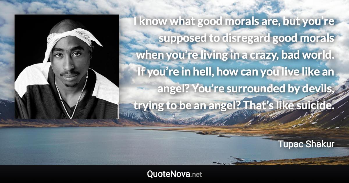 I know what good morals are, but you’re supposed to disregard good morals when you’re living in a crazy, bad world. If you’re in hell, how can you live like an angel? You’re surrounded by devils, trying to be an angel? That’s like suicide. - Tupac Shakur quote