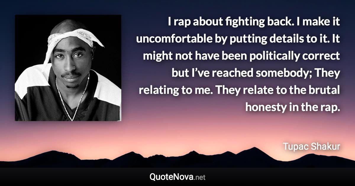 I rap about fighting back. I make it uncomfortable by putting details to it. It might not have been politically correct but I’ve reached somebody; They relating to me. They relate to the brutal honesty in the rap. - Tupac Shakur quote