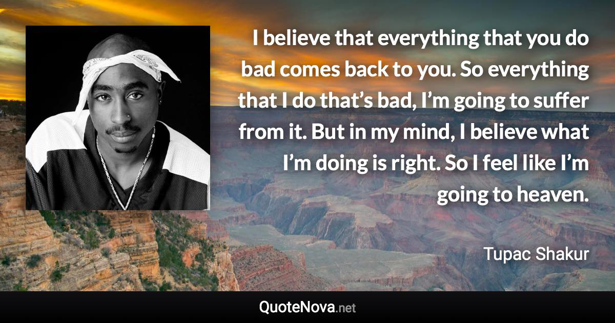 I believe that everything that you do bad comes back to you. So everything that I do that’s bad, I’m going to suffer from it. But in my mind, I believe what I’m doing is right. So I feel like I’m going to heaven. - Tupac Shakur quote