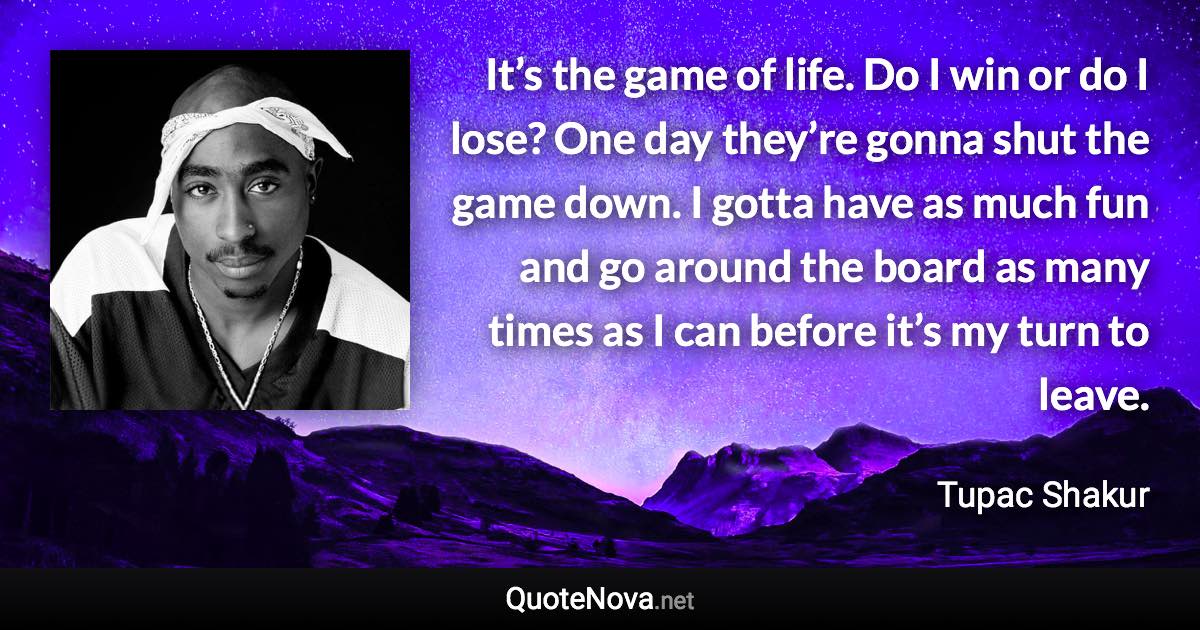 It’s the game of life. Do I win or do I lose? One day they’re gonna shut the game down. I gotta have as much fun and go around the board as many times as I can before it’s my turn to leave. - Tupac Shakur quote