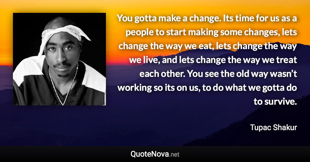 You gotta make a change. Its time for us as a people to start making some changes, lets change the way we eat, lets change the way we live, and lets change the way we treat each other. You see the old way wasn’t working so its on us, to do what we gotta do to survive. - Tupac Shakur quote