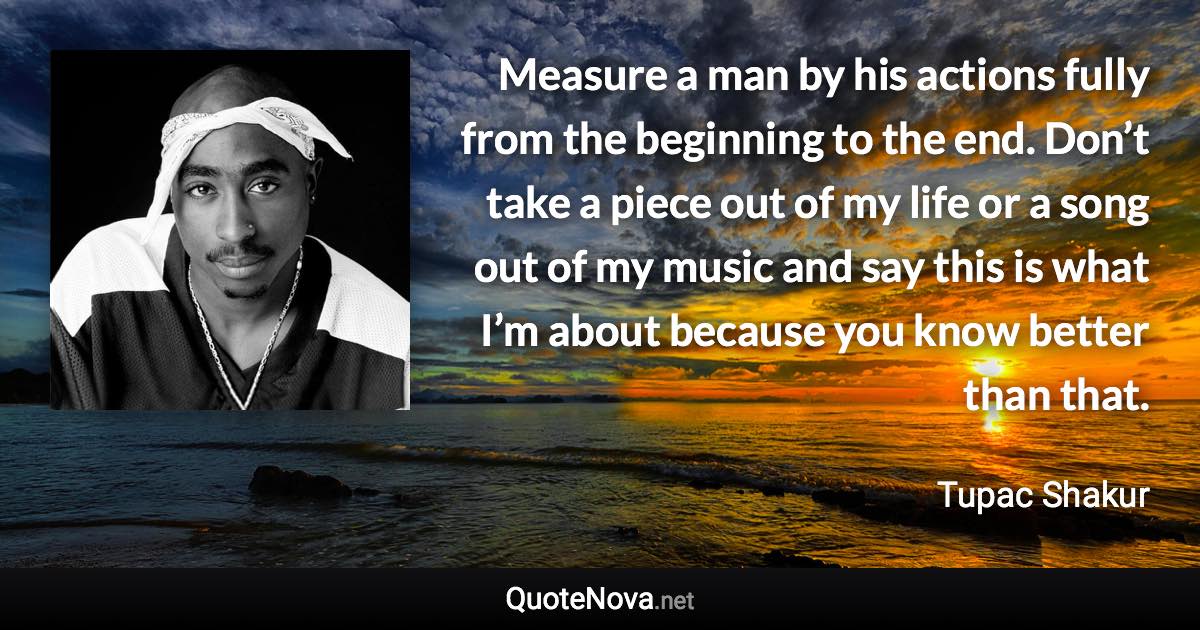 Measure a man by his actions fully from the beginning to the end. Don’t take a piece out of my life or a song out of my music and say this is what I’m about because you know better than that. - Tupac Shakur quote