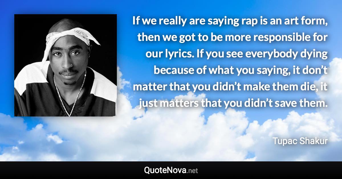 If we really are saying rap is an art form, then we got to be more responsible for our lyrics. If you see everybody dying because of what you saying, it don’t matter that you didn’t make them die, it just matters that you didn’t save them. - Tupac Shakur quote