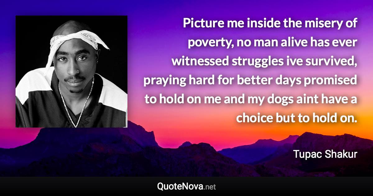 Picture me inside the misery of poverty, no man alive has ever witnessed struggles ive survived, praying hard for better days promised to hold on me and my dogs aint have a choice but to hold on. - Tupac Shakur quote