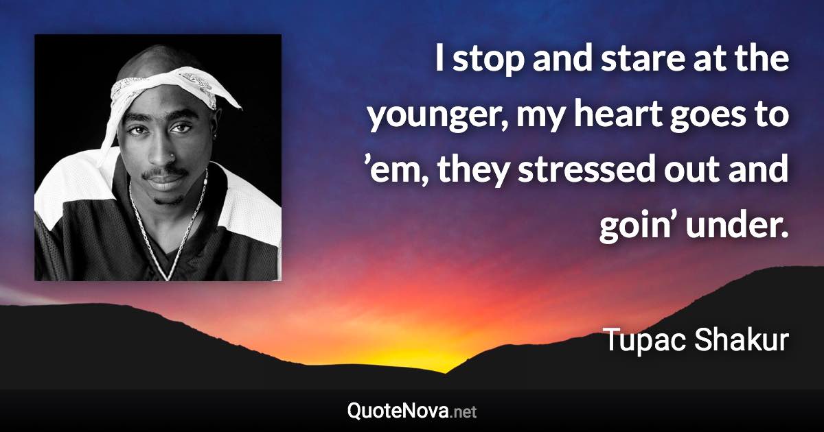 I stop and stare at the younger, my heart goes to ’em, they stressed out and goin’ under. - Tupac Shakur quote