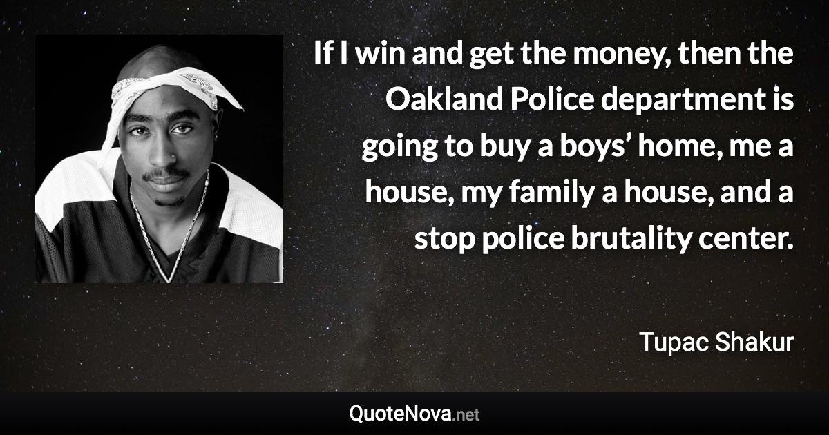 If I win and get the money, then the Oakland Police department is going to buy a boys’ home, me a house, my family a house, and a stop police brutality center. - Tupac Shakur quote