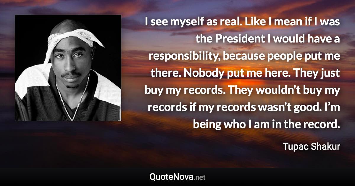 I see myself as real. Like I mean if I was the President I would have a responsibility, because people put me there. Nobody put me here. They just buy my records. They wouldn’t buy my records if my records wasn’t good. I’m being who I am in the record. - Tupac Shakur quote