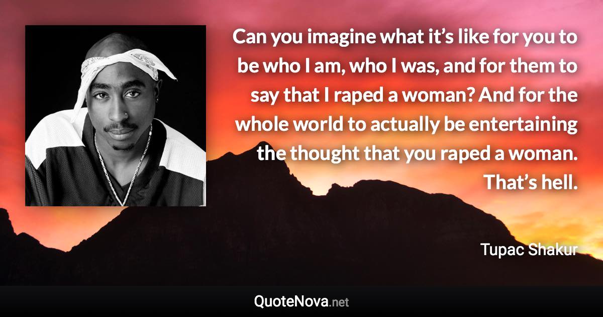 Can you imagine what it’s like for you to be who I am, who I was, and for them to say that I raped a woman? And for the whole world to actually be entertaining the thought that you raped a woman. That’s hell. - Tupac Shakur quote