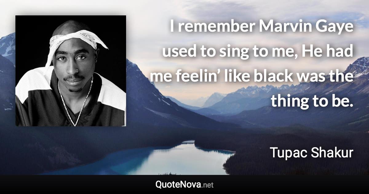 I remember Marvin Gaye used to sing to me, He had me feelin’ like black was the thing to be. - Tupac Shakur quote