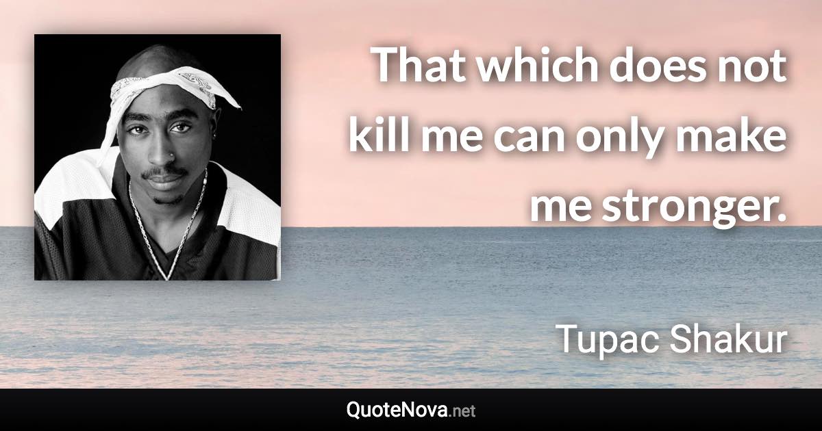 That which does not kill me can only make me stronger. - Tupac Shakur quote