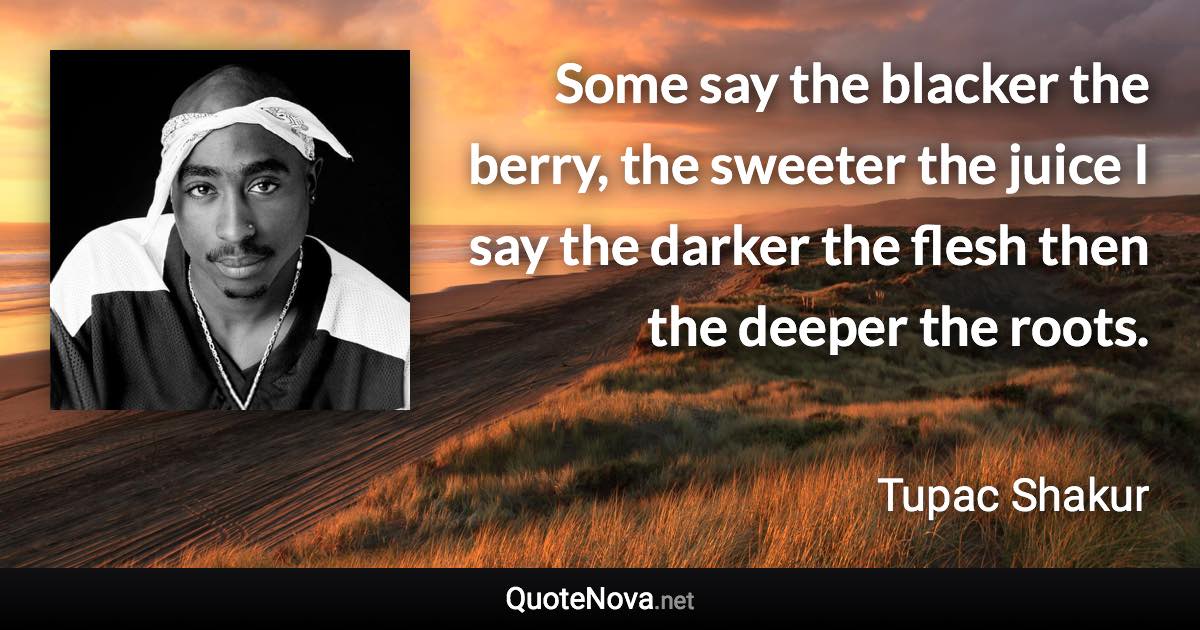 Some say the blacker the berry, the sweeter the juice I say the darker the flesh then the deeper the roots. - Tupac Shakur quote