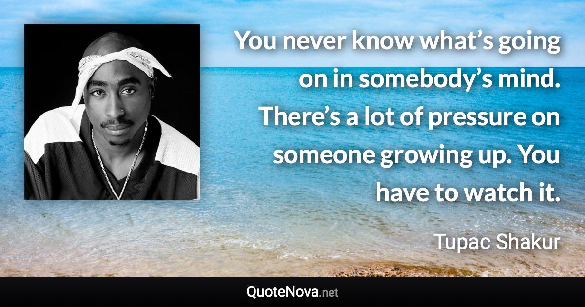 You never know what’s going on in somebody’s mind. There’s a lot of pressure on someone growing up. You have to watch it. - Tupac Shakur quote