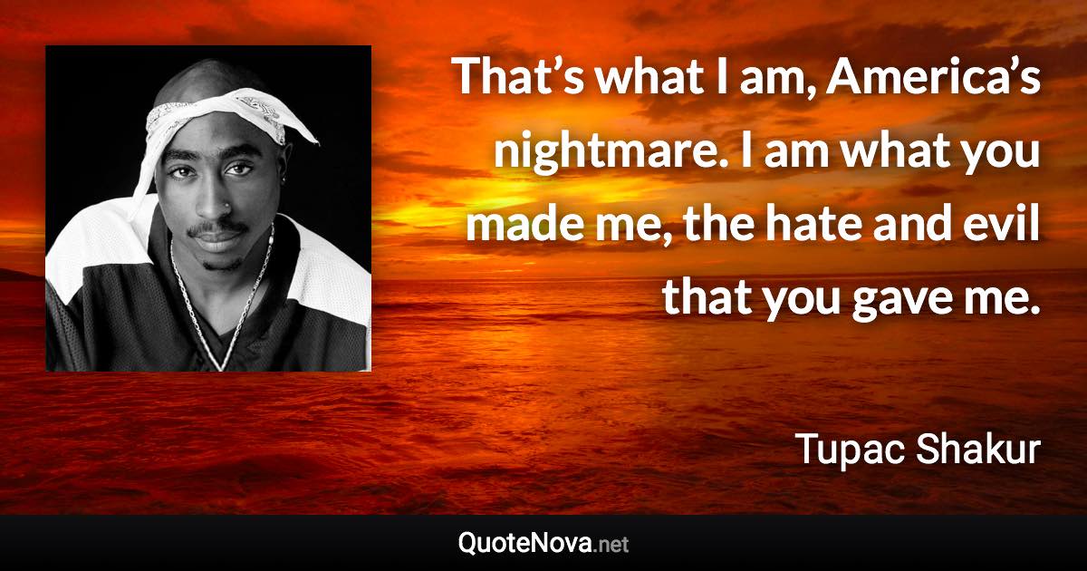 That’s what I am, America’s nightmare. I am what you made me, the hate and evil that you gave me. - Tupac Shakur quote