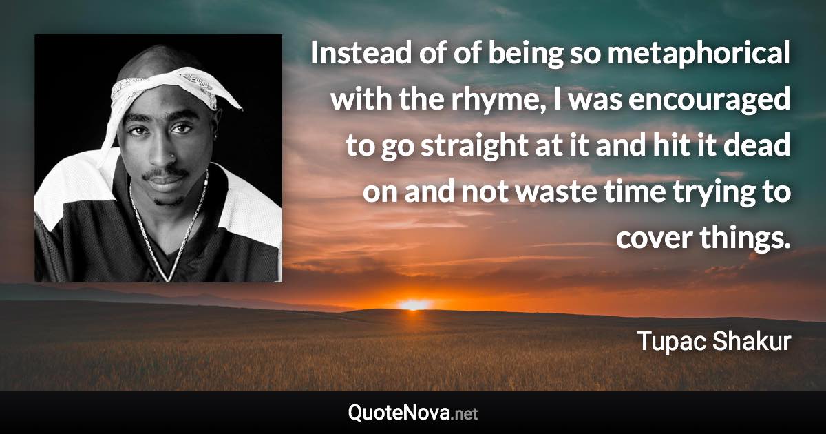 Instead of of being so metaphorical with the rhyme, I was encouraged to go straight at it and hit it dead on and not waste time trying to cover things. - Tupac Shakur quote