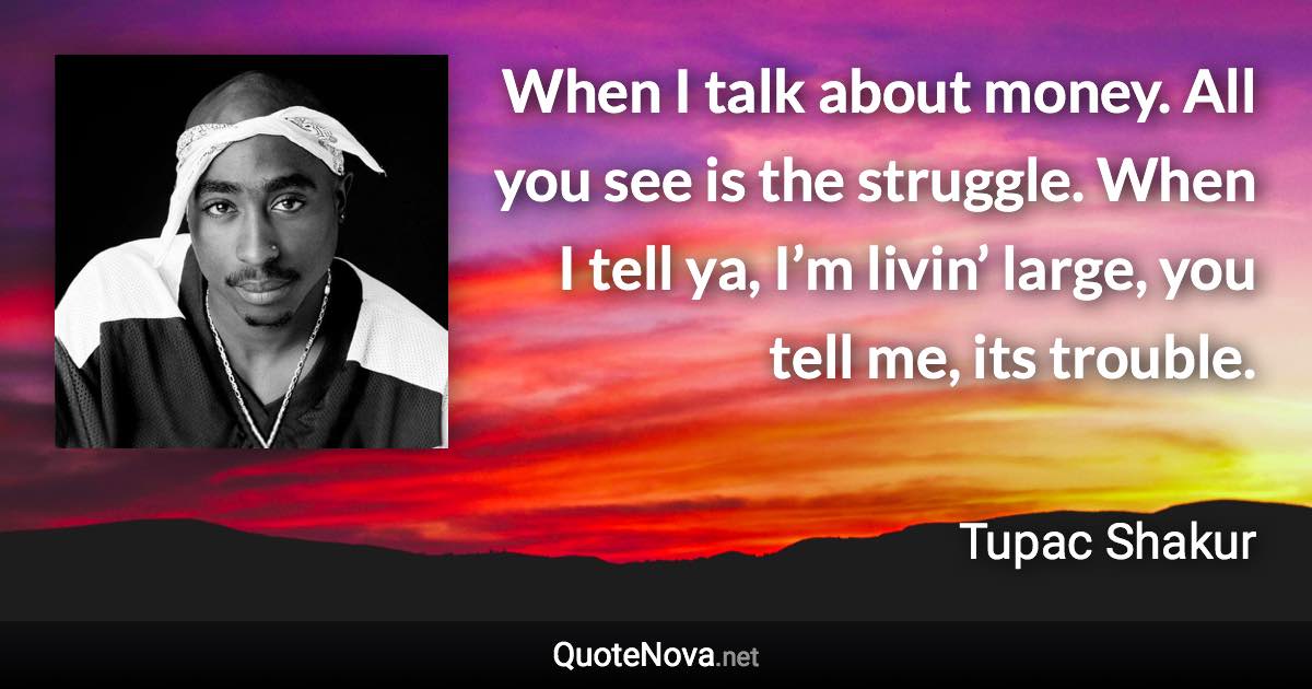 When I talk about money. All you see is the struggle. When I tell ya, I’m livin’ large, you tell me, its trouble. - Tupac Shakur quote