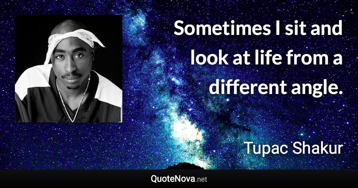 Sometimes I sit and look at life from a different angle. - Tupac Shakur quote