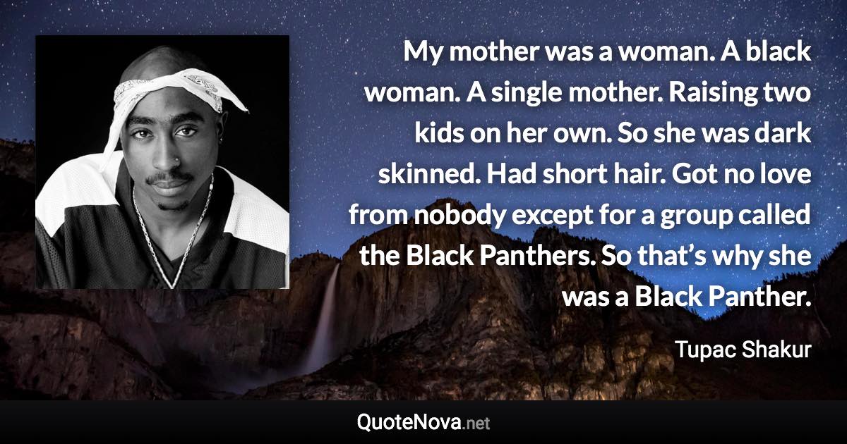 My mother was a woman. A black woman. A single mother. Raising two kids on her own. So she was dark skinned. Had short hair. Got no love from nobody except for a group called the Black Panthers. So that’s why she was a Black Panther. - Tupac Shakur quote