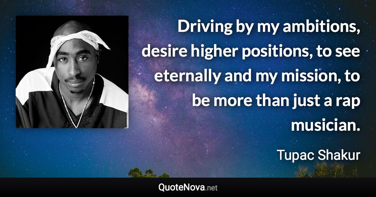 Driving by my ambitions, desire higher positions, to see eternally and my mission, to be more than just a rap musician. - Tupac Shakur quote