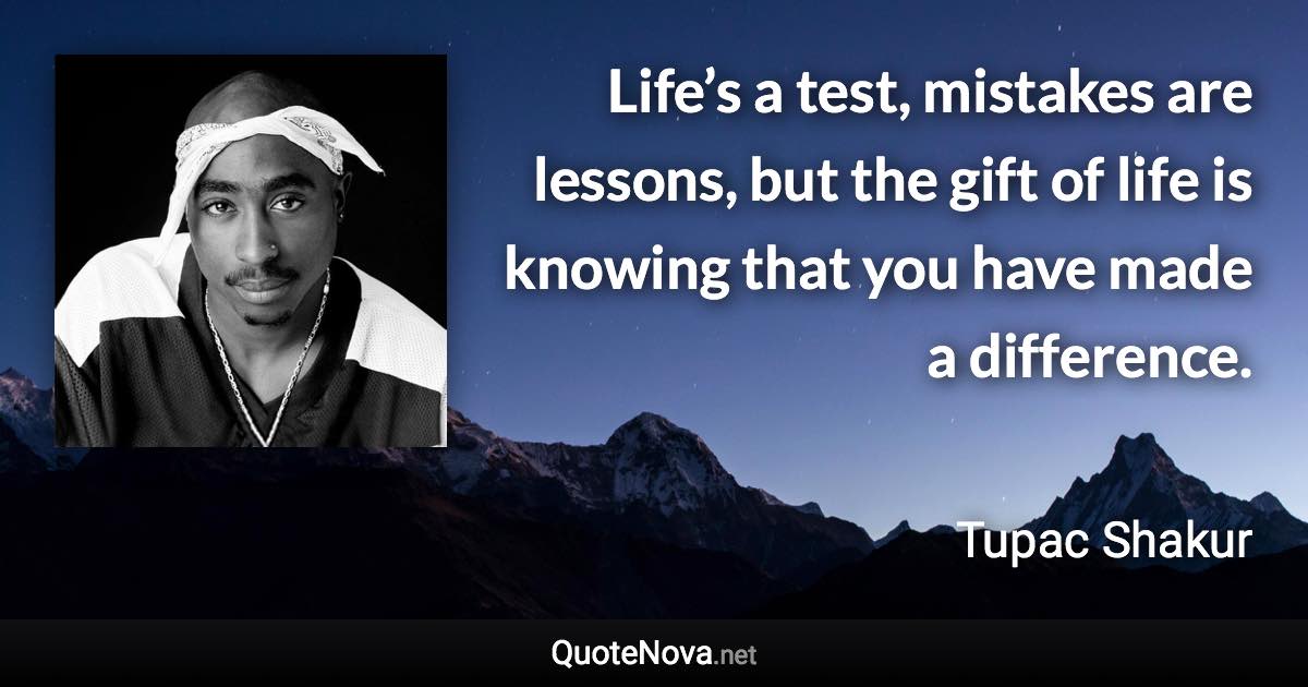 Life’s a test, mistakes are lessons, but the gift of life is knowing that you have made a difference. - Tupac Shakur quote