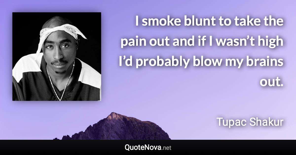 I smoke blunt to take the pain out and if I wasn’t high I’d probably blow my brains out. - Tupac Shakur quote