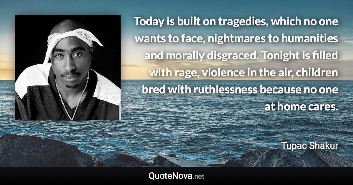 Today is built on tragedies, which no one wants to face, nightmares to humanities and morally disgraced. Tonight is filled with rage, violence in the air, children bred with ruthlessness because no one at home cares. - Tupac Shakur quote