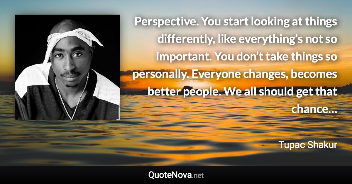 Perspective. You start looking at things differently, like everything’s not so important. You don’t take things so personally. Everyone changes, becomes better people. We all should get that chance… - Tupac Shakur quote