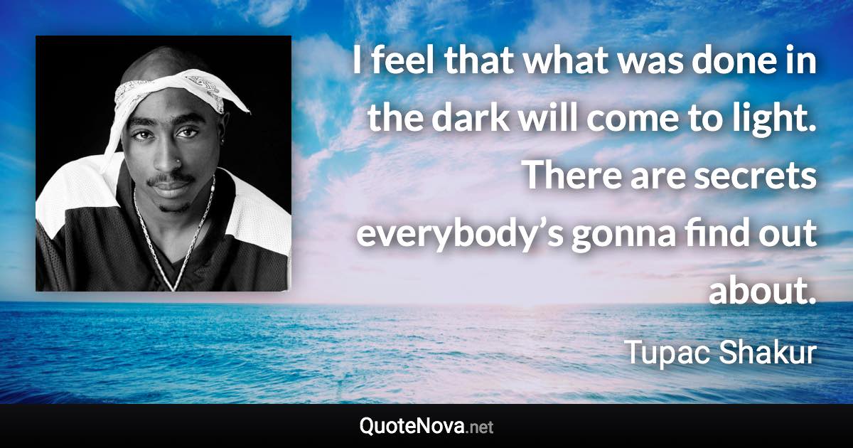 I feel that what was done in the dark will come to light. There are secrets everybody’s gonna find out about. - Tupac Shakur quote