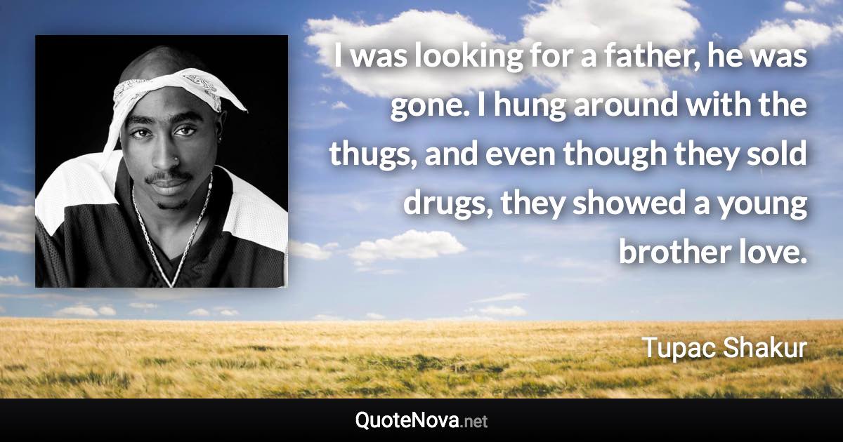 I was looking for a father, he was gone. I hung around with the thugs, and even though they sold drugs, they showed a young brother love. - Tupac Shakur quote