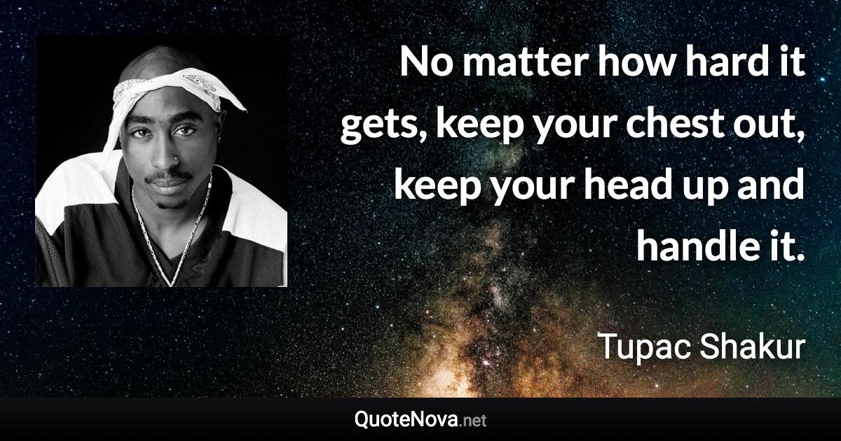 No matter how hard it gets, keep your chest out, keep your head up and handle it. - Tupac Shakur quote