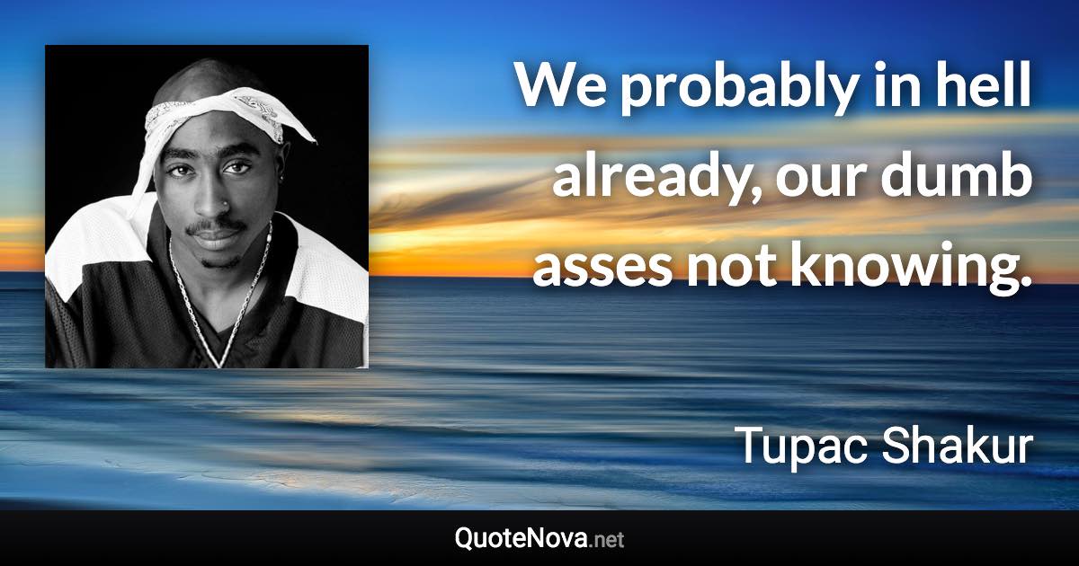 We probably in hell already, our dumb asses not knowing. - Tupac Shakur quote