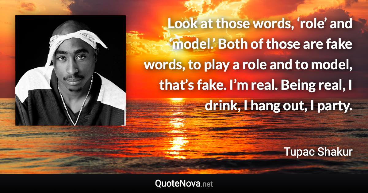 Look at those words, ‘role’ and ‘model.’ Both of those are fake words, to play a role and to model, that’s fake. I’m real. Being real, I drink, I hang out, I party. - Tupac Shakur quote