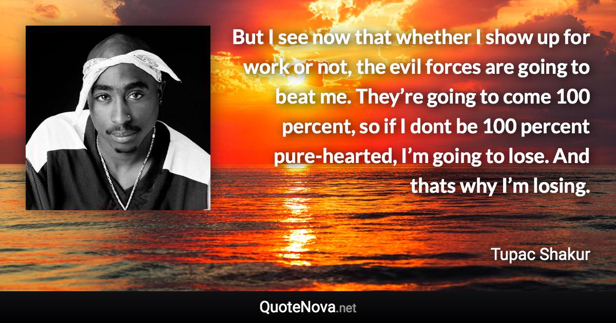 But I see now that whether I show up for work or not, the evil forces are going to beat me. They’re going to come 100 percent, so if I dont be 100 percent pure-hearted, I’m going to lose. And thats why I’m losing. - Tupac Shakur quote