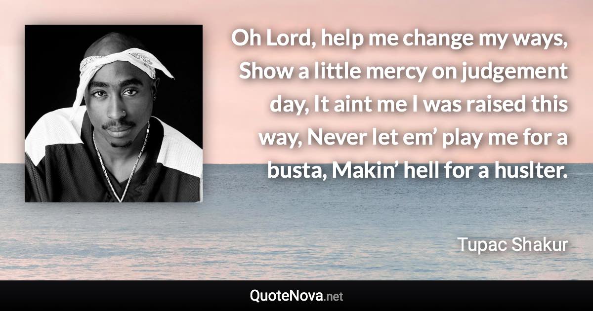 Oh Lord, help me change my ways, Show a little mercy on judgement day, It aint me I was raised this way, Never let em’ play me for a busta, Makin’ hell for a huslter. - Tupac Shakur quote