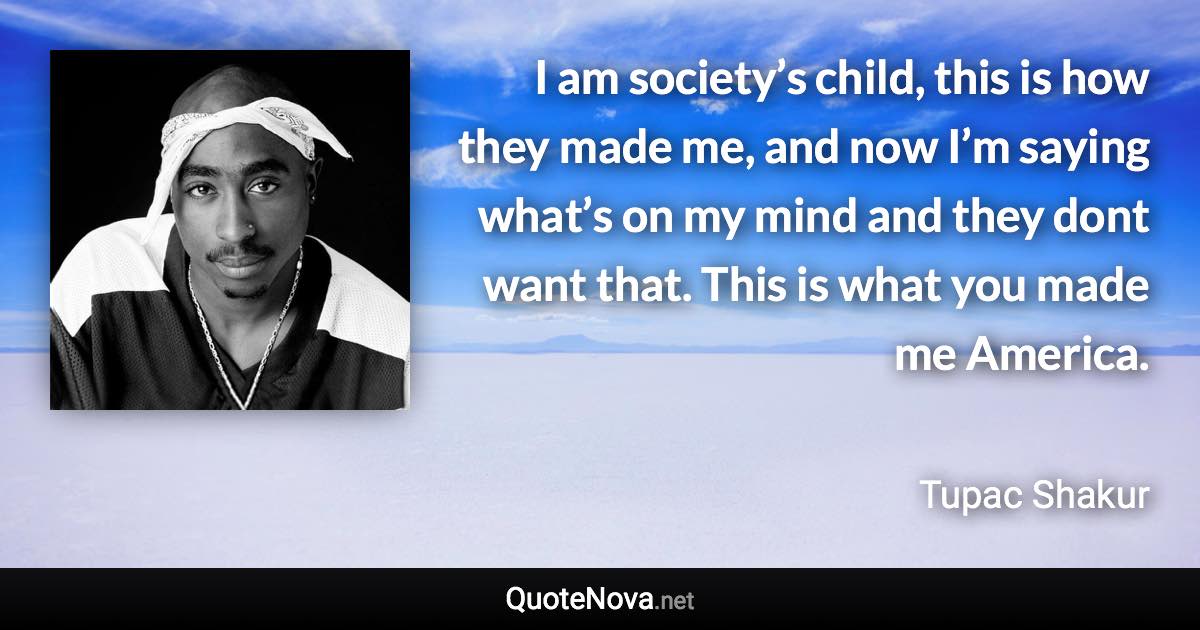 I am society’s child, this is how they made me, and now I’m saying what’s on my mind and they dont want that. This is what you made me America. - Tupac Shakur quote