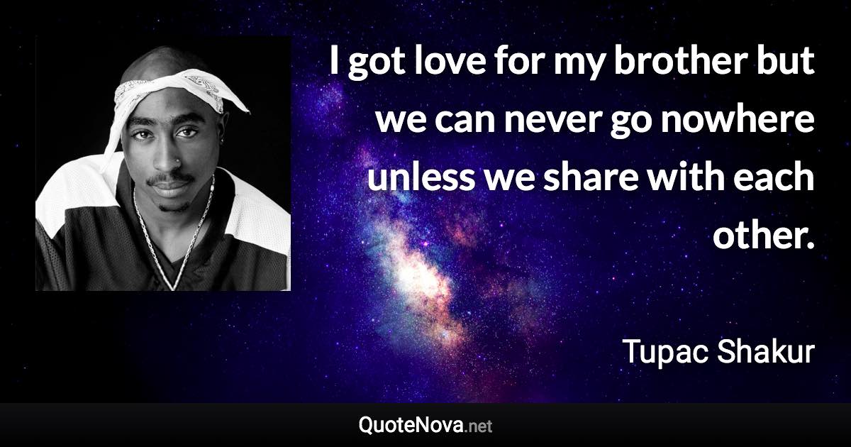 I got love for my brother but we can never go nowhere unless we share with each other. - Tupac Shakur quote