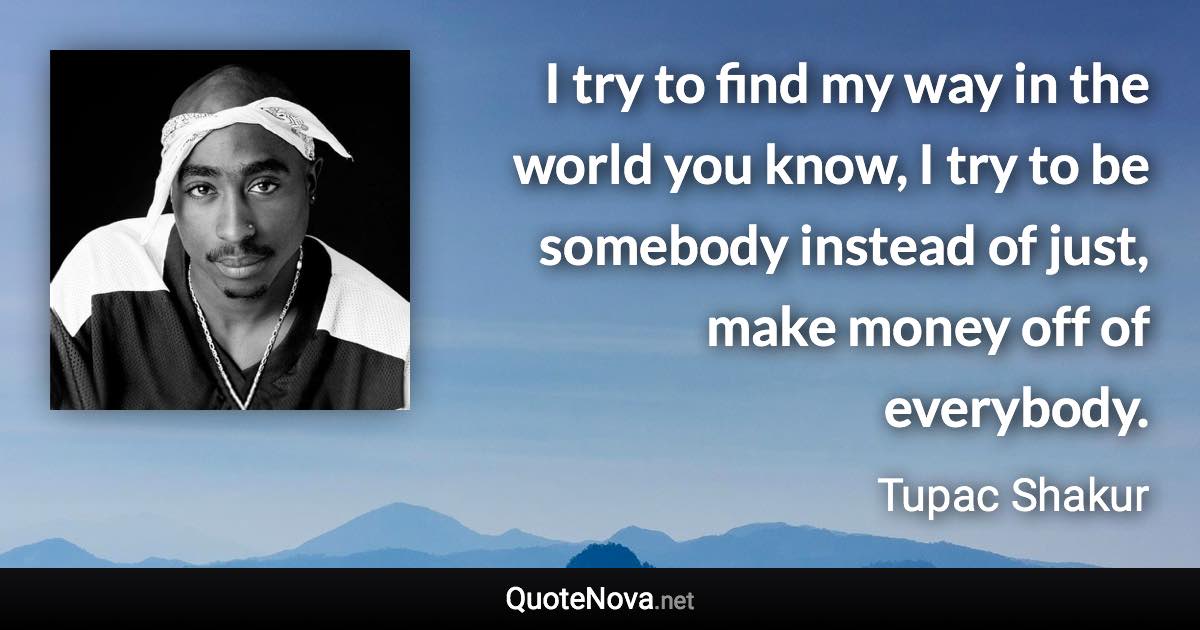 I try to find my way in the world you know, I try to be somebody instead of just, make money off of everybody. - Tupac Shakur quote