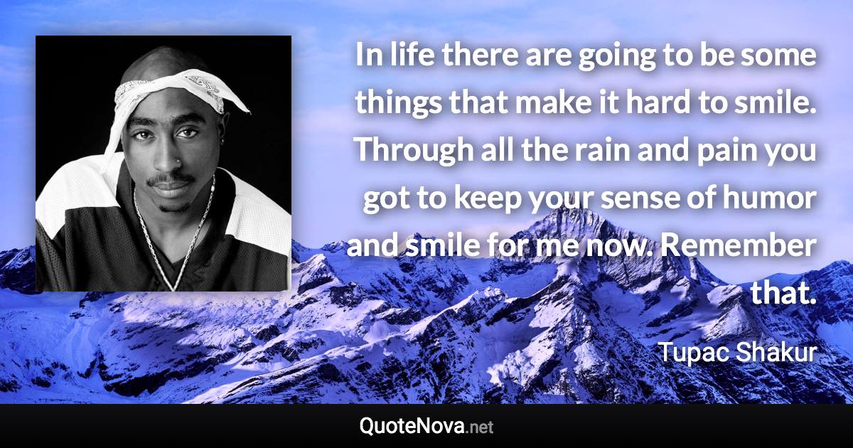 In life there are going to be some things that make it hard to smile. Through all the rain and pain you got to keep your sense of humor and smile for me now. Remember that. - Tupac Shakur quote