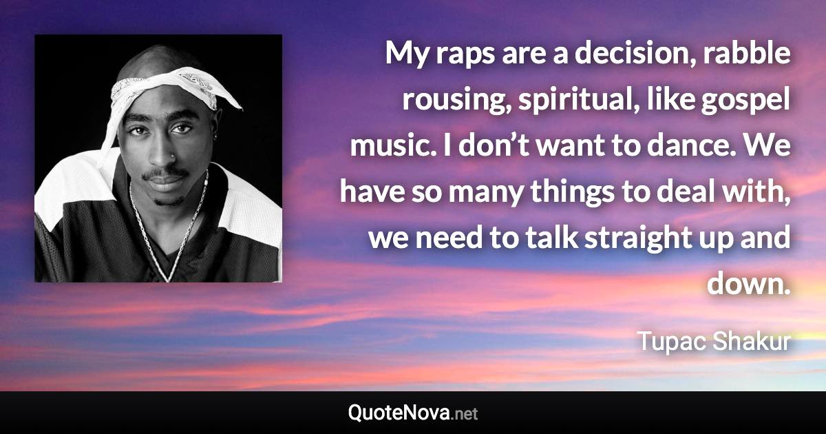 My raps are a decision, rabble rousing, spiritual, like gospel music. I don’t want to dance. We have so many things to deal with, we need to talk straight up and down. - Tupac Shakur quote