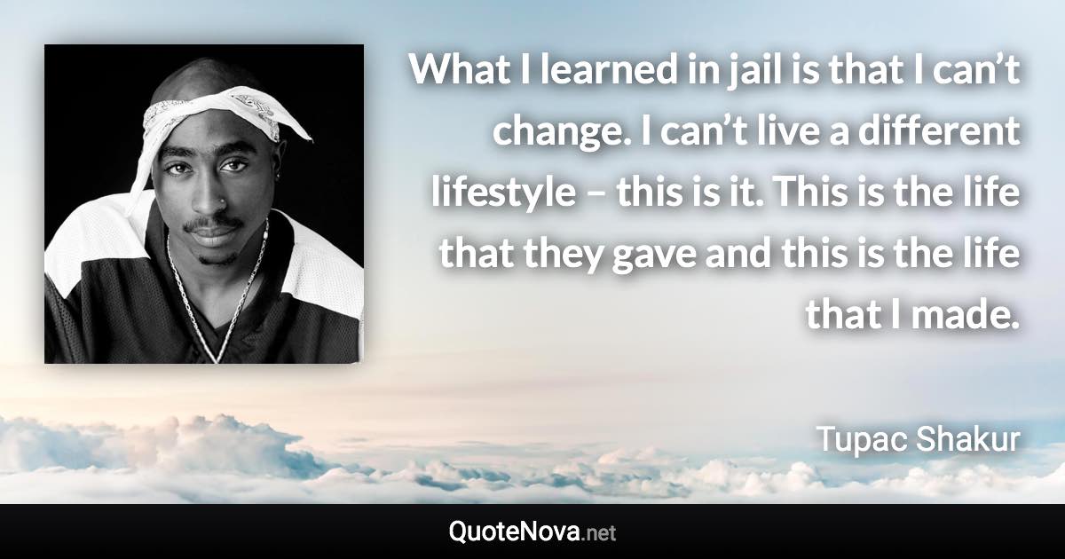 What I learned in jail is that I can’t change. I can’t live a different lifestyle – this is it. This is the life that they gave and this is the life that I made. - Tupac Shakur quote