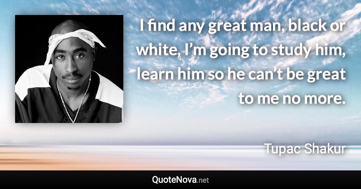 I find any great man, black or white, I’m going to study him, learn him so he can’t be great to me no more. - Tupac Shakur quote