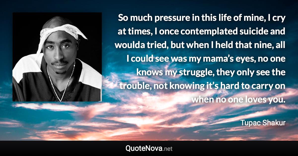 So much pressure in this life of mine, I cry at times, I once contemplated suicide and woulda tried, but when I held that nine, all I could see was my mama’s eyes, no one knows my struggle, they only see the trouble, not knowing it’s hard to carry on when no one loves you. - Tupac Shakur quote