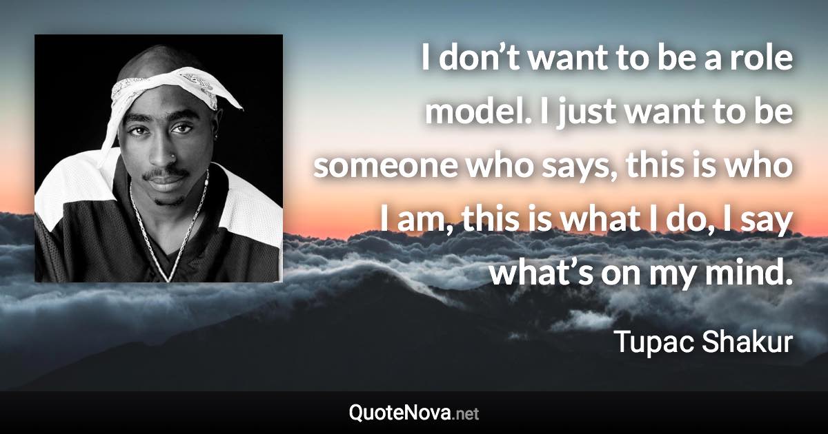 I don’t want to be a role model. I just want to be someone who says, this is who I am, this is what I do, I say what’s on my mind. - Tupac Shakur quote