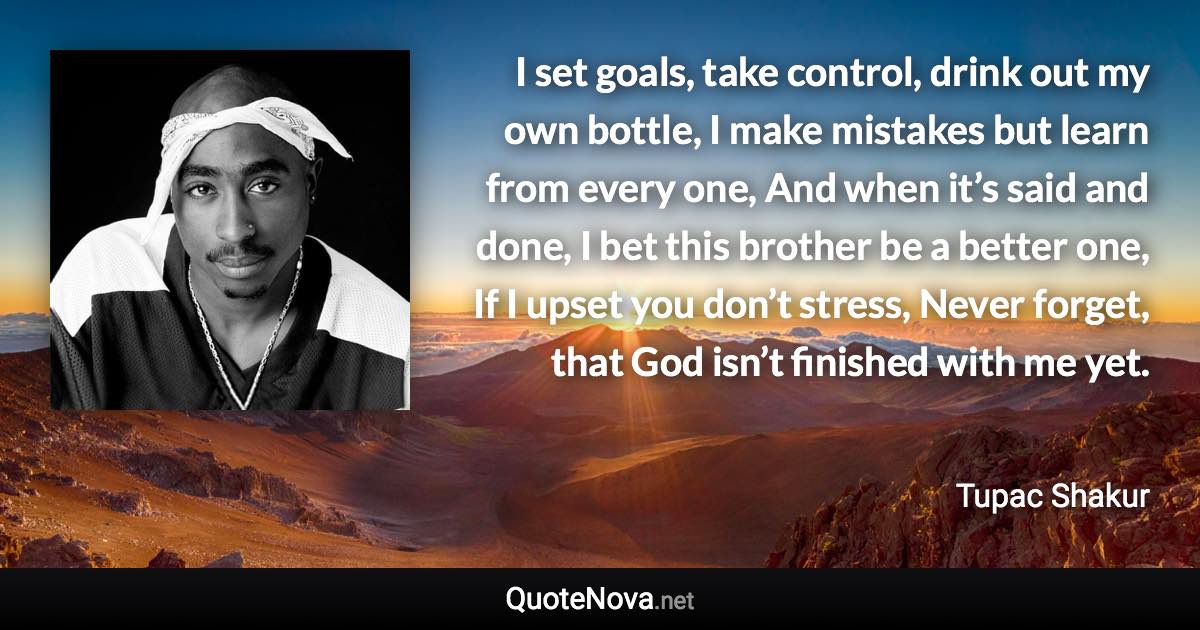 I set goals, take control, drink out my own bottle, I make mistakes but learn from every one, And when it’s said and done, I bet this brother be a better one, If I upset you don’t stress, Never forget, that God isn’t finished with me yet. - Tupac Shakur quote