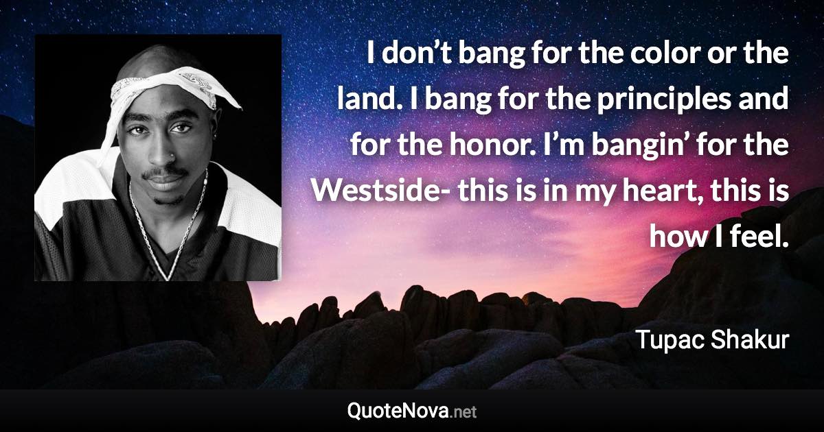 I don’t bang for the color or the land. I bang for the principles and for the honor. I’m bangin’ for the Westside- this is in my heart, this is how I feel. - Tupac Shakur quote