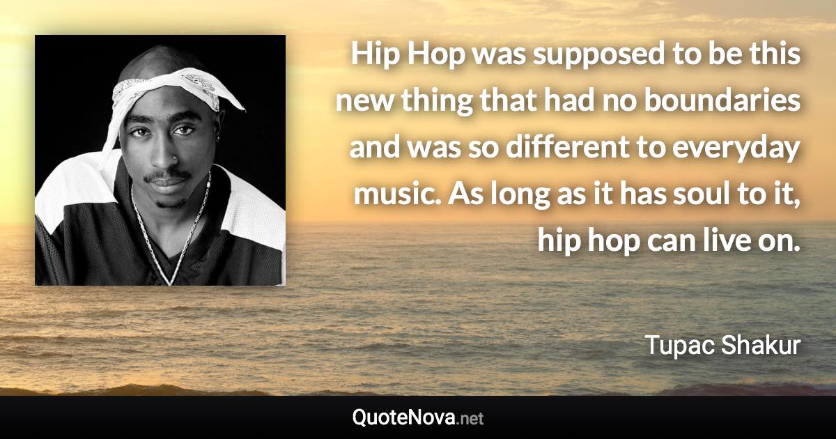 Hip Hop was supposed to be this new thing that had no boundaries and was so different to everyday music. As long as it has soul to it, hip hop can live on. - Tupac Shakur quote