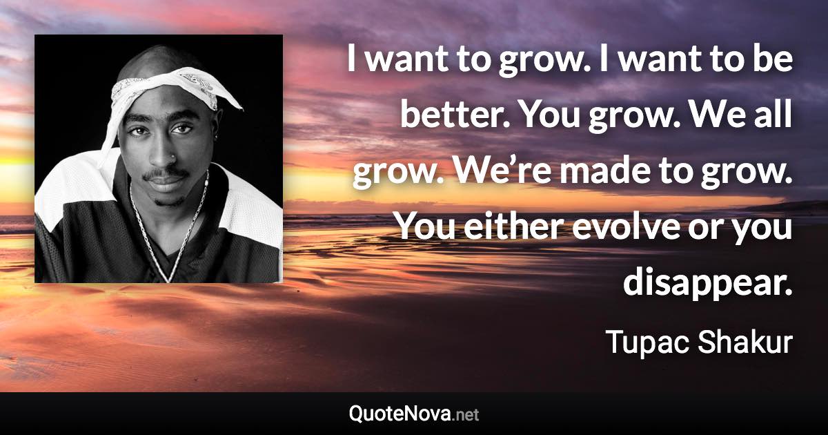 I want to grow. I want to be better. You grow. We all grow. We’re made to grow. You either evolve or you disappear. - Tupac Shakur quote