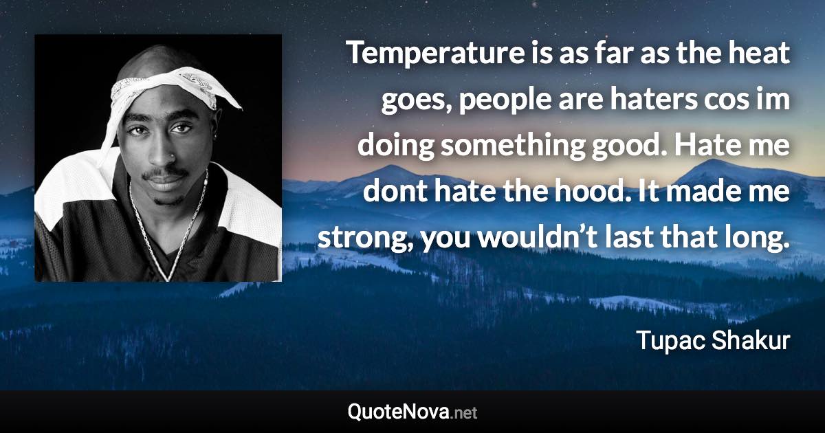 Temperature is as far as the heat goes, people are haters cos im doing something good. Hate me dont hate the hood. It made me strong, you wouldn’t last that long. - Tupac Shakur quote